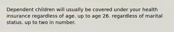 Dependent children will usually be covered under your health insurance regardless of age. up to age 26. regardless of marital status. up to two in number.