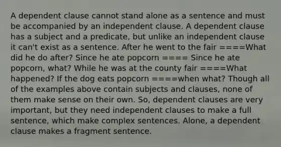 A dependent clause cannot stand alone as a sentence and must be accompanied by an independent clause. A dependent clause has a subject and a predicate, but unlike an independent clause it can't exist as a sentence. After he went to the fair ====What did he do after? Since he ate popcorn ==== Since he ate popcorn, what? While he was at the county fair ====What happened? If the dog eats popcorn ====when what? Though all of the examples above contain subjects and clauses, none of them make sense on their own. So, dependent clauses are very important, but they need independent clauses to make a full sentence, which make complex sentences. Alone, a dependent clause makes a fragment sentence.