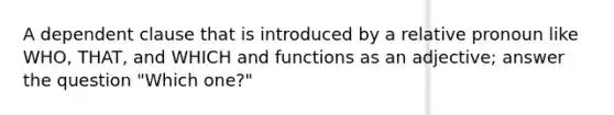 A dependent clause that is introduced by a relative pronoun like WHO, THAT, and WHICH and functions as an adjective; answer the question "Which one?"