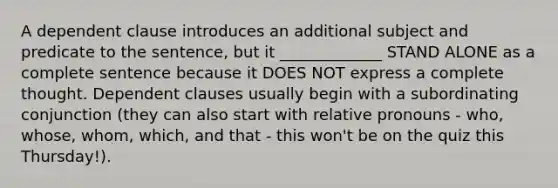 A dependent clause introduces an additional subject and predicate to the sentence, but it _____________ STAND ALONE as a complete sentence because it DOES NOT express a complete thought. Dependent clauses usually begin with a subordinating conjunction (they can also start with relative pronouns - who, whose, whom, which, and that - this won't be on the quiz this Thursday!).