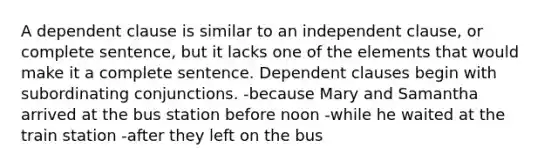 A dependent clause is similar to an independent clause, or complete sentence, but it lacks one of the elements that would make it a complete sentence. Dependent clauses begin with subordinating conjunctions. -because Mary and Samantha arrived at the bus station before noon -while he waited at the train station -after they left on the bus