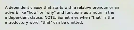 A dependent clause that starts with a relative pronoun or an adverb like "how" or "why" and functions as a noun in the independent clause. NOTE: Sometimes when "that" is the introductory word, "that" can be omitted.