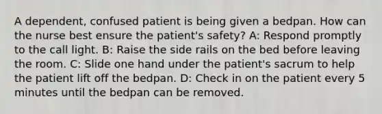 A dependent, confused patient is being given a bedpan. How can the nurse best ensure the patient's safety? A: Respond promptly to the call light. B: Raise the side rails on the bed before leaving the room. C: Slide one hand under the patient's sacrum to help the patient lift off the bedpan. D: Check in on the patient every 5 minutes until the bedpan can be removed.