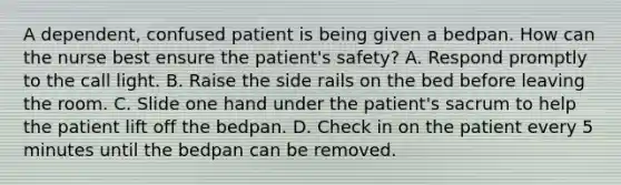 A dependent, confused patient is being given a bedpan. How can the nurse best ensure the patient's safety? A. Respond promptly to the call light. B. Raise the side rails on the bed before leaving the room. C. Slide one hand under the patient's sacrum to help the patient lift off the bedpan. D. Check in on the patient every 5 minutes until the bedpan can be removed.