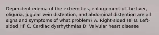 Dependent edema of the extremities, enlargement of the liver, oliguria, jugular vein distention, and abdominal distention are all signs and symptoms of what problem? A. Right-sided HF B. Left-sided HF C. Cardiac dysrhythmias D. Valvular heart disease