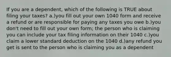 If you are a dependent, which of the following is TRUE about filing your taxes? a.)you fill out your own 1040 form and receive a refund or are responsible for paying any taxes you owe b.)you don't need to fill out your own form; the person who is claiming you can include your tax filing information on their 1040 c.)you claim a lower standard deduction on the 1040 d.)any refund you get is sent to the person who is claiming you as a dependent