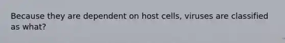 Because they are dependent on host cells, viruses are classified as what?