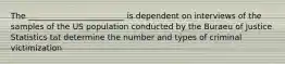 The ________________________ is dependent on interviews of the samples of the US population conducted by the Buraeu of Justice Statistics tat determine the number and types of criminal victimization