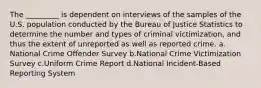 The _________ is dependent on interviews of the samples of the U.S. population conducted by the Bureau of Justice Statistics to determine the number and types of criminal victimization, and thus the extent of unreported as well as reported crime.​ a.​National Crime Offender Survey b.​National Crime Victimization Survey c.​Uniform Crime Report d.​National Incident-Based Reporting System