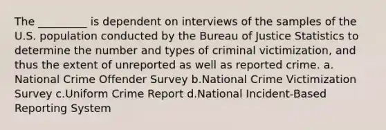 The _________ is dependent on interviews of the samples of the U.S. population conducted by the Bureau of Justice Statistics to determine the number and types of criminal victimization, and thus the extent of unreported as well as reported crime.​ a.​National Crime Offender Survey b.​National Crime Victimization Survey c.​Uniform Crime Report d.​National Incident-Based Reporting System