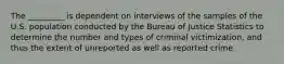 The _________ is dependent on interviews of the samples of the U.S. population conducted by the Bureau of Justice Statistics to determine the number and types of criminal victimization, and thus the extent of unreported as well as reported crime.​