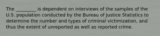 The _________ is dependent on interviews of the samples of the U.S. population conducted by the Bureau of Justice Statistics to determine the number and types of criminal victimization, and thus the extent of unreported as well as reported crime.​