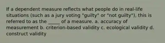 If a dependent measure reflects what people do in real-life situations (such as a jury voting "guilty" or "not guilty"), this is referred to as the _____ of a measure. a. accuracy of measurement b. criterion-based validity c. ecological validity d. construct validity