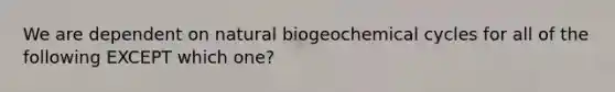 We are dependent on natural biogeochemical cycles for all of the following EXCEPT which one?