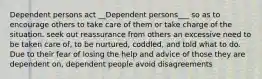 Dependent persons act __Dependent persons___ so as to encourage others to take care of them or take charge of the situation. seek out reassurance from others an excessive need to be taken care of, to be nurtured, coddled, and told what to do. Due to their fear of losing the help and advice of those they are dependent on, dependent people avoid disagreements