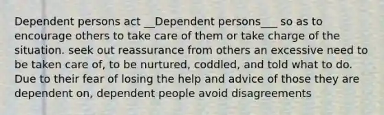 Dependent persons act __Dependent persons___ so as to encourage others to take care of them or take charge of the situation. seek out reassurance from others an excessive need to be taken care of, to be nurtured, coddled, and told what to do. Due to their fear of losing the help and advice of those they are dependent on, dependent people avoid disagreements