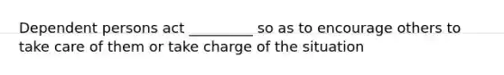 Dependent persons act _________ so as to encourage others to take care of them or take charge of the situation