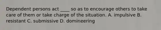 Dependent persons act ____ so as to encourage others to take care of them or take charge of the situation. A. impulsive B. resistant C. submissive D. domineering