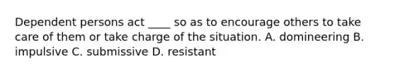 Dependent persons act ____ so as to encourage others to take care of them or take charge of the situation. A. domineering B. impulsive C. submissive D. resistant