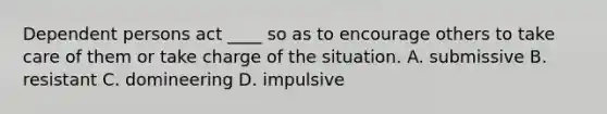 Dependent persons act ____ so as to encourage others to take care of them or take charge of the situation. A. submissive B. resistant C. domineering D. impulsive