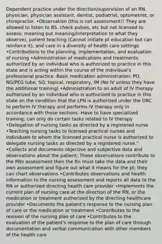 Dependent practice under the direction/supervision of an RN, physician, physician assistant, dentist, podiatrist, optometrist, or chiropractor. •Observation (this is not assessment!! They are allowed to listen to BS, check pulses, etc but not licensed to assess; meaning put meaning/interpretation to what they observe), patient teaching (Cannot initiate pt education but can reinforce it), and care in a diversity of health care settings •Contributions to the planning, implementation, and evaluation of nursing •Administration of medications and treatments authorized by an individual who is authorized to practice in this state and is acting within the course of the individual's professional practice -Basic medication administration: PO, NG/PEG tube, SQ, topical, respiratory, IM (No IV unless they have the additional training) •Administration to an adult of IV therapy authorized by an individual who is authorized to practice in this state on the condition that the LPN is authorized under the ORC to perform IV therapy and performs IV therapy only in accordance with those sections -Have to have specialized training; can only do certain tasks related to IV therapy •Delegation of nursing tasks as directed by a registered nurse •Teaching nursing tasks to licensed practical nurses and individuals to whom the licensed practical nurse is authorized to delegate nursing tasks as directed by a registered nurse." •Collects and documents objective and subjective data and observations about the patient; These observations contribute to the RNs assessment then the Rn must take the data and their own assessment and figure out what it means for the pt; they can chart observations •Contributes observations and health information to the nursing assessment and reports all data to the RN or authorized directing health care provider •Implements the current plan of nursing care at the direction of the RN, or the medication or treatment authorized by the directing healthcare provider •Documents the patient's response to the nursing plan of care or the medication or treatment •Contributes to the revision of the nursing plan of care •Contributes to the evaluation of the patient's response to the plan of care through documentation and verbal communication with other members of the health care