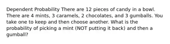 Dependent Probability There are 12 pieces of candy in a bowl. There are 4 mints, 3 caramels, 2 chocolates, and 3 gumballs. You take one to keep and then choose another. What is the probability of picking a mint (NOT putting it back) and then a gumball?