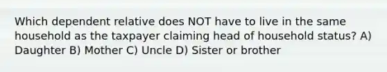 Which dependent relative does NOT have to live in the same household as the taxpayer claiming head of household status? A) Daughter B) Mother C) Uncle D) Sister or brother