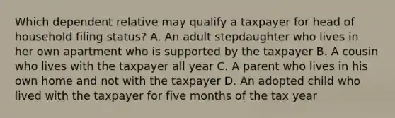 Which dependent relative may qualify a taxpayer for head of household filing status? A. An adult stepdaughter who lives in her own apartment who is supported by the taxpayer B. A cousin who lives with the taxpayer all year C. A parent who lives in his own home and not with the taxpayer D. An adopted child who lived with the taxpayer for five months of the tax year