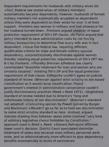 Dependent requirements for husbands with military wives SD +Fact -Federal law stated wives of military members automatically became dependents; however, husbands of female military members not automatically accepted as dependents unless they were dependent on their wives for over ½ of their support. -Frontiero was woman in military and had allowance for her husband turned down. -Frontiero argued violation of equal protection requirement of 5th's DP clause. -Air Force argued that policy intended to save administrative costs by not forcing military bureaucracy to determine that every wife was in fact dependent. +Issue Did federal law, requiring different qualification criteria for male and female military spousal dependency, unconstitutionally discriminate against women thereby violating equal protection requirements of 5th's DP? Yes. 8-1 for Frontiero. +Plurality Brennan a)Federal law clearly commanded "dissimilar treatment for men and women who are similarly situated," violating 5th's DP and the equal protection requirement of that clause. b)Majority couldn't agree on judicial standard of review. i)Brennan applied strict scrutiny to sex-based classification as it would racial classification; Found government's interest in administrative convenience couldn't justify discriminatory practices (Reed v Reed 1971). -heightened standard of review needed due to America's "long and unfortunate history of sex discrimination". (Brennan's standard not adopted) +Concurring opinion by Powell (joined by Burger and Blackmun) +Wouldn't go so far as to hold sex discrimination to same strict scrutiny standard as race, -Instead, argued statutes drawing lines between sexes alone involved "very kind of arbitrary legislative choice forbidden by Constitution," approach used in Reed v. Reed. +Dissent Rehnquist Affirmed lower court's decision: District Court speculated dissimilar treatment of sexes was because most military personnel were male, and so administratively more efficient to give dependency benefits automatically to wives of servicemen.