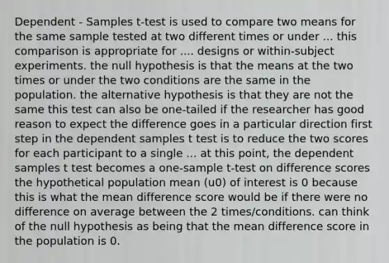 Dependent - Samples t-test is used to compare two means for the same sample tested at two different times or under ... this comparison is appropriate for .... designs or within-subject experiments. the null hypothesis is that the means at the two times or under the two conditions are the same in the population. the alternative hypothesis is that they are not the same this test can also be one-tailed if the researcher has good reason to expect the difference goes in a particular direction first step in the dependent samples t test is to reduce the two scores for each participant to a single ... at this point, the dependent samples t test becomes a one-sample t-test on difference scores the hypothetical population mean (u0) of interest is 0 because this is what the mean difference score would be if there were no difference on average between the 2 times/conditions. can think of the null hypothesis as being that the mean difference score in the population is 0.