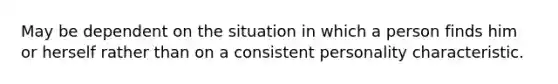 May be dependent on the situation in which a person finds him or herself rather than on a consistent personality characteristic.