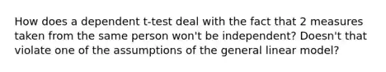 How does a dependent t-test deal with the fact that 2 measures taken from the same person won't be independent? Doesn't that violate one of the assumptions of the general linear model?