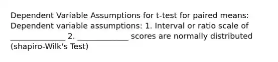 Dependent Variable Assumptions for t-test for paired means: Dependent variable assumptions: 1. Interval or ratio scale of ______________ 2. _____________ scores are normally distributed (shapiro-Wilk's Test)