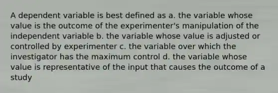 A dependent variable is best defined as a. the variable whose value is the outcome of the experimenter's manipulation of the independent variable b. the variable whose value is adjusted or controlled by experimenter c. the variable over which the investigator has the maximum control d. the variable whose value is representative of the input that causes the outcome of a study