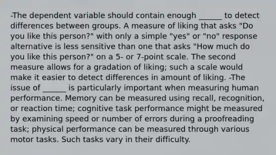 -The dependent variable should contain enough ______ to detect differences between groups. A measure of liking that asks "Do you like this person?" with only a simple "yes" or "no" response alternative is less sensitive than one that asks "How much do you like this person?" on a 5- or 7-point scale. The second measure allows for a gradation of liking; such a scale would make it easier to detect differences in amount of liking. -The issue of ______ is particularly important when measuring human performance. Memory can be measured using recall, recognition, or reaction time; cognitive task performance might be measured by examining speed or number of errors during a proofreading task; physical performance can be measured through various motor tasks. Such tasks vary in their difficulty.