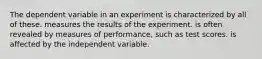 The dependent variable in an experiment is characterized by all of these. measures the results of the experiment. is often revealed by measures of performance, such as test scores. is affected by the independent variable.