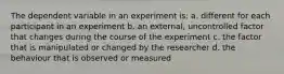 The dependent variable in an experiment is: a. different for each participant in an experiment b. an external, uncontrolled factor that changes during the course of the experiment c. the factor that is manipulated or changed by the researcher d. the behaviour that is observed or measured