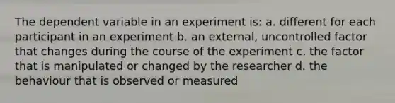 The dependent variable in an experiment is: a. different for each participant in an experiment b. an external, uncontrolled factor that changes during the course of the experiment c. the factor that is manipulated or changed by the researcher d. the behaviour that is observed or measured