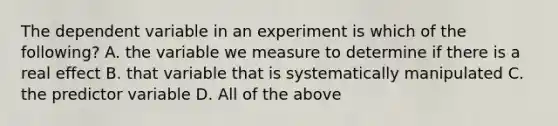 The dependent variable in an experiment is which of the following? A. the variable we measure to determine if there is a real effect B. that variable that is systematically manipulated C. the predictor variable D. All of the above