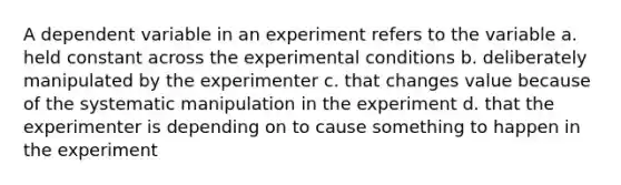 A dependent variable in an experiment refers to the variable a. held constant across the experimental conditions b. deliberately manipulated by the experimenter c. that changes value because of the systematic manipulation in the experiment d. that the experimenter is depending on to cause something to happen in the experiment