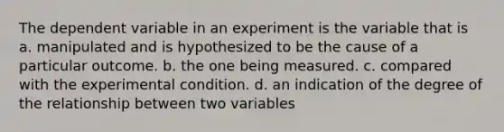 The dependent variable in an experiment is the variable that is a. manipulated and is hypothesized to be the cause of a particular outcome. b. the one being measured. c. compared with the experimental condition. d. an indication of the degree of the relationship between two variables