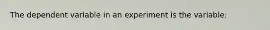 The dependent variable in an experiment is the variable: