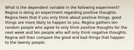 What is the dependent variable in the following experiment? Regina is doing an experiment regarding positive thoughts. Regina feels that if you only think about positive things, good things are more likely to happen to you. Regina gathers ten random people who agree to only think positive thoughts for the next week and ten people who will only think negative thoughts. Regina will then compare the good and bad things that happen to the twenty people.