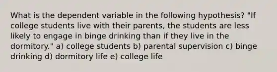 What is the dependent variable in the following hypothesis? "If college students live with their parents, the students are less likely to engage in binge drinking than if they live in the dormitory." a) college students b) parental supervision c) binge drinking d) dormitory life e) college life