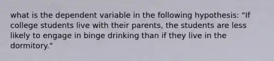 what is the dependent variable in the following hypothesis: "If college students live with their parents, the students are less likely to engage in binge drinking than if they live in the dormitory."