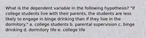 What is the dependent variable in the following hypothesis? "If college students live with their parents, the students are less likely to engage in binge drinking than if they live in the dormitory." a. college students b. parental supervision c. binge drinking d. dormitory life e. college life