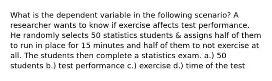 What is the dependent variable in the following scenario? A researcher wants to know if exercise affects test performance. He randomly selects 50 statistics students & assigns half of them to run in place for 15 minutes and half of them to not exercise at all. The students then complete a statistics exam. a.) 50 students b.) test performance c.) exercise d.) time of the test