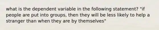 what is the dependent variable in the following statement? "if people are put into groups, then they will be less likely to help a stranger than when they are by themselves"