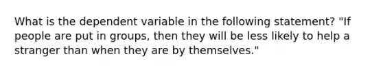 What is the dependent variable in the following statement? "If people are put in groups, then they will be less likely to help a stranger than when they are by themselves."