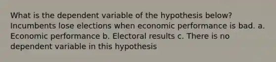 What is the dependent variable of the hypothesis below? Incumbents lose elections when economic performance is bad. a. Economic performance b. Electoral results c. There is no dependent variable in this hypothesis